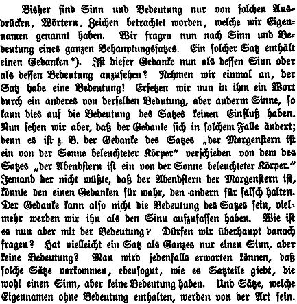 Bisher sind Sinn und Bedeutung nur von solchen Ausdrücken, Wörtern, Zeichen betrachtet worden, welche wir Eigennamen genannt haben. Wir fragen nun nach Sinn und Bedeutung eines ganzen Behauptungssatzes. Ein solcher Satz enthält einen Ge- danken (5). Ist dieser Gedanke nun als dessen Sinn oder als dessen Bedeutung anzusehen? Nehmen wir einmal an, der Satz habe eine Bedeutung! Ersetzen wir nun in ihm ein Wort durch ein anderes von derselbenBedeutung, aber anderem Sinne, so kann dies auf die Bedeutung des Satzes keinen Einfluß haben. Nun sehen wir aber, daß der Gedanke sich in solchem Falle ändert; denn es ist z.B. der Gedanke des Satzes "der Morgenstern ist ein von der Sonne beleuchteter Körper" verschieden von dem des Satzes "der Abendstern ist ein von der Sonne beleuchteter Körper". Jemand, der nicht wüßte, daß der Abendstern der Morgenstern ist, könnte den einen Gedanken für wahr, den anderen für falsch halten. Der Gedanke kann also nicht die Be- deutung des Satzes sein, vielmehr werden wir ihn als den Sinn aufzufassen haben. Wie ist es nun aber mit der Bedeutung? Dür- fen wir überhaupt danach fragen? Hat vielleicht ein Satz als Ganzes nur einen Sinn, aber keine Bedeutung? Man wird jedenfalls erwarten können, daß solche Sätze vorkommen, ebensogut, wie es Satzteile gibt, die wohl einen Sinn, aber keine Bedeutung haben. Und Sätze, welche Eigennamen ohne Bedeutung enthalten, werden von der Art sein.